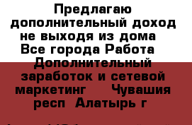 Предлагаю дополнительный доход не выходя из дома - Все города Работа » Дополнительный заработок и сетевой маркетинг   . Чувашия респ.,Алатырь г.